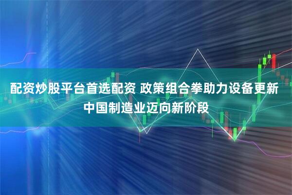 配资炒股平台首选配资 政策组合拳助力设备更新 中国制造业迈向新阶段