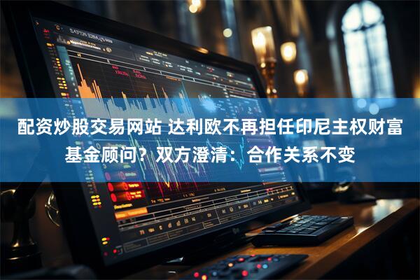 配资炒股交易网站 达利欧不再担任印尼主权财富基金顾问？双方澄清：合作关系不变