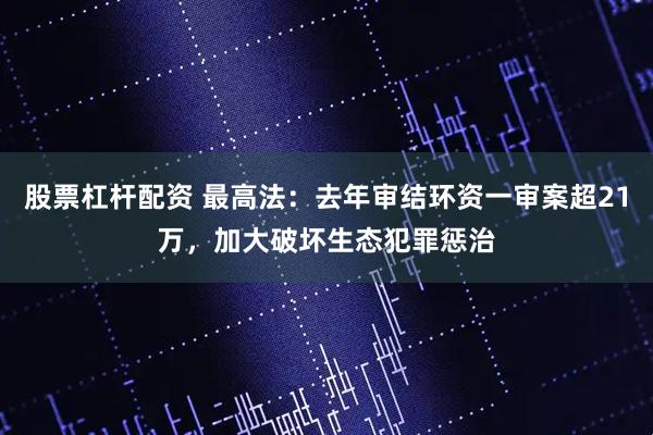 股票杠杆配资 最高法：去年审结环资一审案超21万，加大破坏生态犯罪惩治