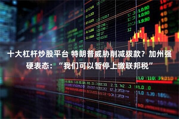 十大杠杆炒股平台 特朗普威胁削减拨款？加州强硬表态：“我们可以暂停上缴联邦税”