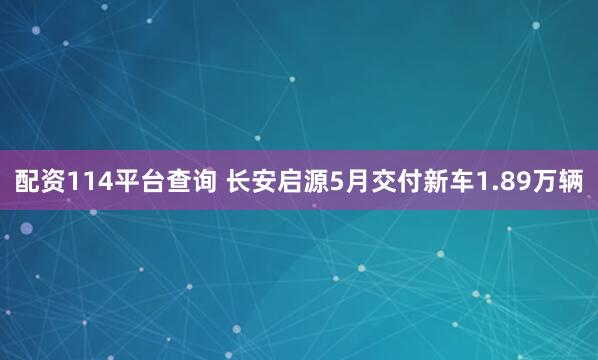 配资114平台查询 长安启源5月交付新车1.89万辆