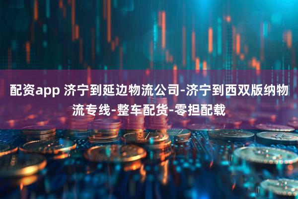 配资app 济宁到延边物流公司-济宁到西双版纳物流专线-整车配货-零担配载