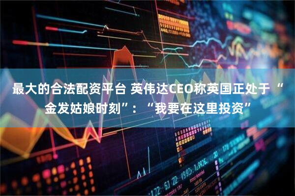 最大的合法配资平台 英伟达CEO称英国正处于 “金发姑娘时刻”：“我要在这里投资”