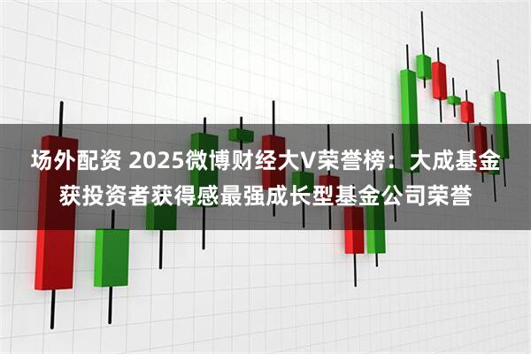 场外配资 2025微博财经大V荣誉榜：大成基金获投资者获得感最强成长型基金公司荣誉