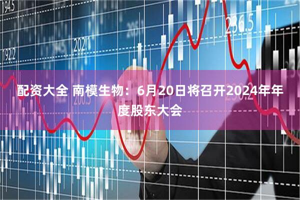 配资大全 南模生物：6月20日将召开2024年年度股东大会