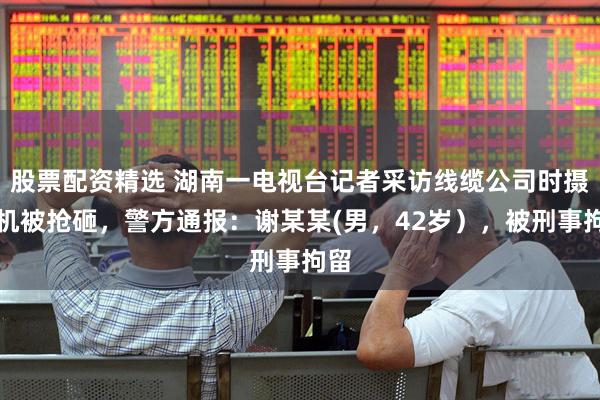 股票配资精选 湖南一电视台记者采访线缆公司时摄像机被抢砸，警方通报：谢某某(男，42岁），被刑事拘留