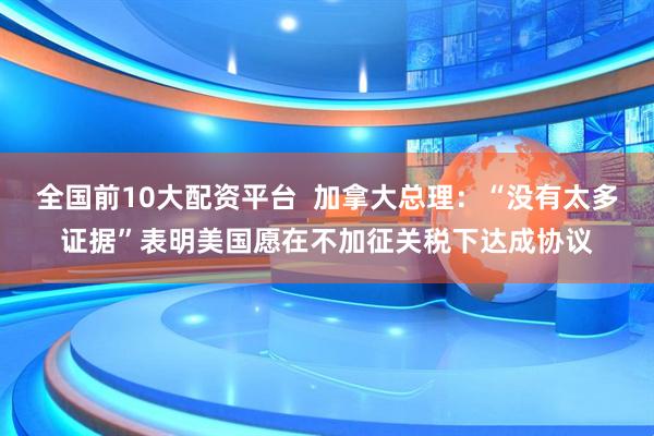 全国前10大配资平台  加拿大总理：“没有太多证据”表明美国愿在不加征关税下达成协议