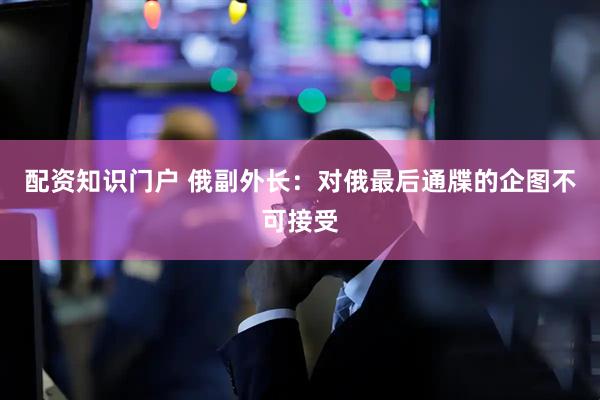 配资知识门户 俄副外长：对俄最后通牒的企图不可接受