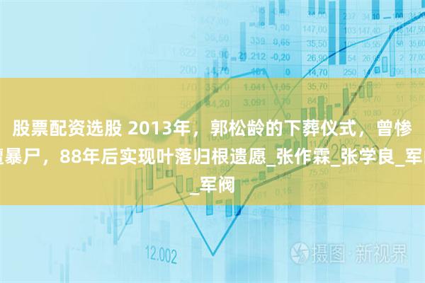 股票配资选股 2013年，郭松龄的下葬仪式，曾惨遭暴尸，88年后实现叶落归根遗愿_张作霖_张学良_军阀
