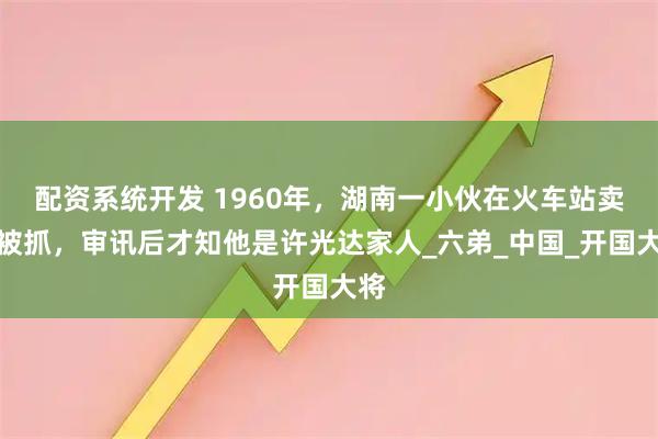 配资系统开发 1960年，湖南一小伙在火车站卖烟被抓，审讯后才知他是许光达家人_六弟_中国_开国大将