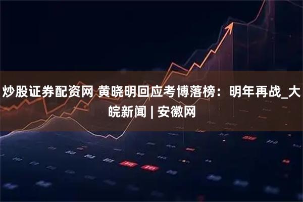 炒股证券配资网 黄晓明回应考博落榜：明年再战_大皖新闻 | 安徽网