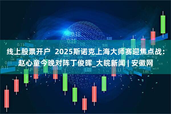 线上股票开户  2025斯诺克上海大师赛迎焦点战：赵心童今晚对阵丁俊晖_大皖新闻 | 安徽网