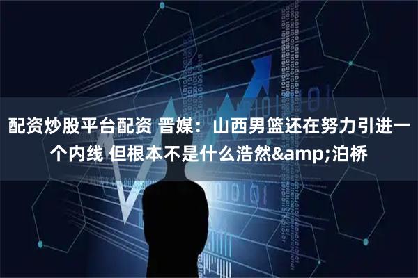 配资炒股平台配资 晋媒：山西男篮还在努力引进一个内线 但根本不是什么浩然&泊桥