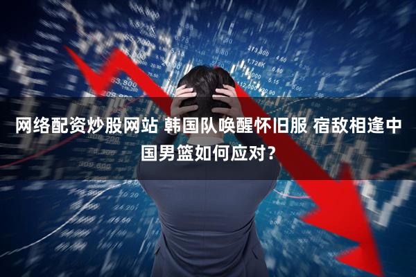 网络配资炒股网站 韩国队唤醒怀旧服 宿敌相逢中国男篮如何应对？