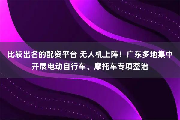 比较出名的配资平台 无人机上阵！广东多地集中开展电动自行车、摩托车专项整治